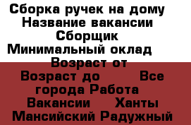 Сборка ручек на дому › Название вакансии ­ Сборщик › Минимальный оклад ­ 30 000 › Возраст от ­ 18 › Возраст до ­ 70 - Все города Работа » Вакансии   . Ханты-Мансийский,Радужный г.